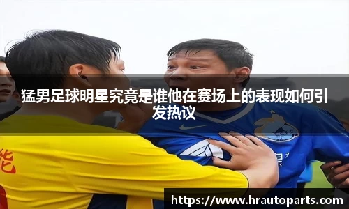 猛男足球明星究竟是谁他在赛场上的表现如何引发热议